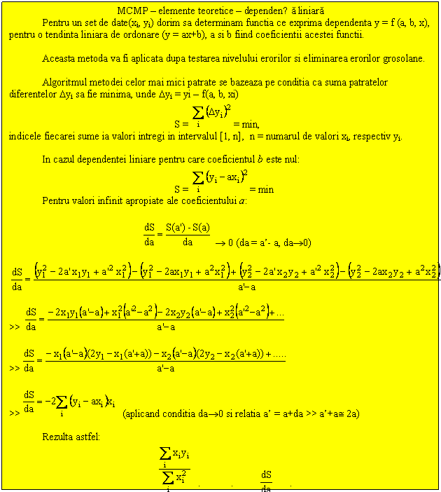 Text Box: MCMP - elemente teoretice - dependența liniara
Pentru un set de date(xi, yi) dorim sa determinam functia ce exprima dependenta y = f (a, b, x), pentru o tendinta liniara de ordonare (y = ax+b), a si b fiind coeficientii acestei functii.

Aceasta metoda va fi aplicata dupa testarea nivelului erorilor si eliminarea erorilor grosolane. 

Algoritmul metodei celor mai mici patrate se bazeaza pe conditia ca suma patratelor diferentelor Dyi sa fie minima, unde Dyi = yi - f(a, b, xi)
S = = min,
indicele fiecarei sume ia valori intregi in intervalul [1, n], n = numarul de valori xi, respectiv yi.

In cazul dependentei liniare pentru care coeficientul b este nul:
S = = min 
Pentru valori infinit apropiate ale coeficientului a:

  0 (da = a'- a, da0)

 

>> 

>> 

>> (aplicand conditia da0 si relatia a' = a+da >> a'+a 2a)

Rezulta astfel: 
a = (pentru da0, = 0 )

