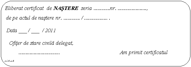 Rounded Rectangle: Eliberat certificat de NASTERE seria nr. , 
 de pe actul de nastere nr. / .. .
 Data ___ / ___ / 2011 
 Ofiter de stare civila delegat, 
 Am primit certificatul solicitat,
 Semnatura. 
 
