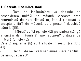 Text Box: 1. Cereale și semințe mari
- Rata de insamanțare va depinde de deschiderea unitații de masura. Aceasta este determinata de bara filetata (a, foto 41) situata la dreapta unitații de masura, care poate fi deschisa pana la 200.
- Inlaturați bolțul (g, foto 42) pe partea stanga a unitații de masura și apoi acoperiți unitatea de masura (c, foto 42).
Cele 2 siguranțe (b) sunt situate in rostul (c) (foto 43).
- Debitul de aer: vezi secțiunea rata debitului de aer, pagina 34.
