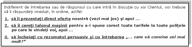 Text Box: Indiferent de intrebarea sau de raspunsul cu care intra in discutie cu voi Clientul, voi trebuie sa ii raspundeti imediat, in ordine, astfel:

1. sa ii prezentati direct oferta noastra (vezi mai jos) si apoi  . 

2. sa ii cereti talonul masinii pentru a-i spune corect toate tarifele la toate politele pe care le vindeti voi, apoi  . 

3. sa incheiati cu rezumatul persuasiv si cu intrebarea 