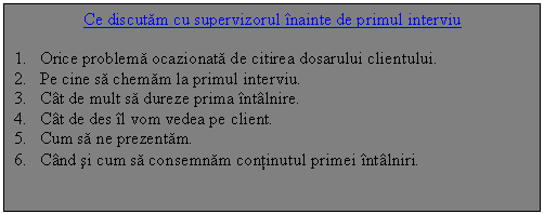 Text Box: Ce discutam cu supervizorul inainte de primul interviu

1. Orice problema ocazionata de citirea dosarului clientului.
2. Pe cine sa chemam la primul interviu.
3. Cat de mult sa dureze prima intalnire.
4. Cat de des il vom vedea pe client.
5. Cum sa ne prezentam.
6. Cand si cum sa consemnam continutul primei intalniri.
