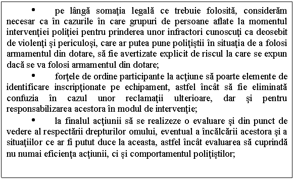 Text Box: Ÿ pe langa somatia legala ce trebuie folosita, consideram necesar ca in cazurile in care grupuri de persoane aflate la momentul interventiei politiei pentru prinderea unor infractori cunoscuti ca deosebit de violenti si periculosi, care ar putea pune politistii in situatia de a folosi armamentul din dotare, sa fie avertizate explicit de riscul la care se expun daca se va folosi armamentul din dotare;
Ÿ fortele de ordine participante la actiune sa poarte elemente de identificare inscriptionate pe echipament, astfel incat sa fie eliminata confuzia in cazul unor reclamatii ulterioare, dar si pentru responsabilizarea acestora in modul de interventie;
Ÿ la finalul actiunii sa se realizeze o evaluare si din punct de vedere al respectarii drepturilor omului, eventual a incalcarii acestora si a situatiilor ce ar fi putut duce la aceasta, astfel incat evaluarea sa cuprinda nu numai eficienta actiunii, ci si comportamentul politistilor; 
