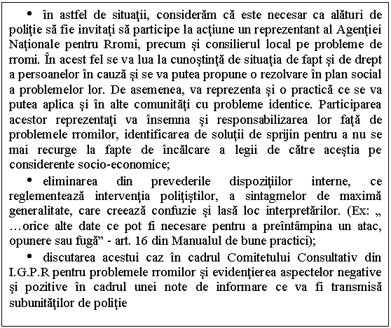 Text Box: Ÿ in astfel de situatii, consideram ca este necesar ca alaturi de politie sa fie invitati sa participe la actiune un reprezentant al Agentiei Nationale pentru Rromi, precum si consilierul local pe probleme de rromi. In acest fel se va lua la cunostinta de situatia de fapt si de drept a persoanelor in cauza si se va putea propune o rezolvare in plan social a problemelor lor. De asemenea, va reprezenta si o practica ce se va putea aplica si in alte comunitati cu probleme identice. Participarea acestor reprezentati va insemna si responsabilizarea lor fata de problemele rromilor, identificarea de solutii de sprijin pentru a nu se mai recurge la fapte de incalcare a legii de catre acestia pe considerente socio-economice;
Ÿ eliminarea din prevederile dispozitiilor interne, ce reglementeaza interventia politistilor, a sintagmelor de maxima generalitate, care creeaza confuzie si lasa loc interpretarilor. (Ex: 