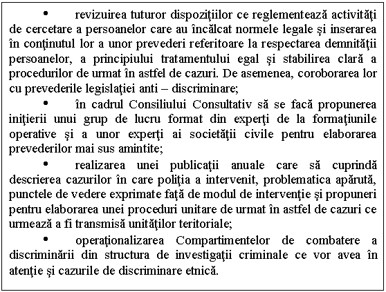 Text Box: Ÿ revizuirea tuturor dispozitiilor ce reglementeaza activitati de cercetare a persoanelor care au incalcat normele legale si inserarea in continutul lor a unor prevederi referitoare la respectarea demnitatii persoanelor, a principiului tratamentului egal si stabilirea clara a procedurilor de urmat in astfel de cazuri. De asemenea, coroborarea lor cu prevederile legislatiei anti - discriminare;
Ÿ in cadrul Consiliului Consultativ sa se faca propunerea initierii unui grup de lucru format din experti de la formatiunile operative si a unor experti ai societatii civile pentru elaborarea prevederilor mai sus amintite;
Ÿ realizarea unei publicatii anuale care sa cuprinda descrierea cazurilor in care politia a intervenit, problematica aparuta, punctele de vedere exprimate fata de modul de interventie si propuneri pentru elaborarea unei proceduri unitare de urmat in astfel de cazuri ce urmeaza a fi transmisa unitatilor teritoriale;
Ÿ operationalizarea Compartimentelor de combatere a discriminarii din structura de investigatii criminale ce vor avea in atentie si cazurile de discriminare etnica.
