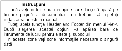 Text Box: Instructiuni
 Daca aveti un text sau o imagine care doriti sa apara pe fiecare pagina a documentului nu trebuie sa repetati redactarea acestuia manual.
 Puteti apela functia Header and Footer din meniul View. Dupa alegerea acestei optiuni va aparea bara de intrumente de lucru pentru antete si subsoluri.
 In aceste zone veti scrie informatiile necesare o singura data. 

