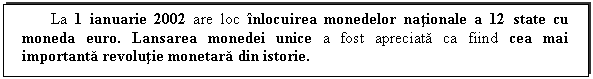 Text Box: La 1 ianuarie 2002 are loc inlocuirea monedelor nationale a 12 state cu moneda euro. Lansarea monedei unice a fost apreciata ca fiind cea mai importanta revolutie monetara din istorie.

