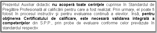 Text Box: Prezentul Auxiliar didactic nu acopera toate cerintele cuprinse in Standardul de Pregatire Profesionala al calificarii pentru care a fost realizat. Prin urmare, el poate fi folosit in procesul instructiv si pentru evaluarea continua a elevilor. Insa, pentru obtinerea Certificatului de calificare, este necesara validarea integrala a competentelor din S.P.P., prin probe de evaluare conforme celor prevazute in standardul respectiv.