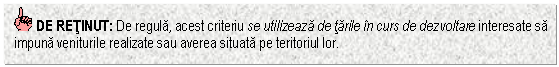 Text Box: DE RETINUT: De regula, acest criteriu se utilizeaza de tarile in curs de dezvoltare interesate sa impuna veniturile realizate sau averea situata pe teritoriul lor.


