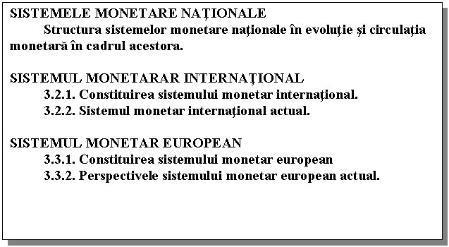 Text Box: SISTEMELE MONETARE NATIONALE
 Structura sistemelor monetare nationale in evolutie si circulatia monetara in cadrul acestora.

SISTEMUL MONETARAR INTERNATIONAL
 3.2.1. Constituirea sistemului monetar international.
 3.2.2. Sistemul monetar international actual.

SISTEMUL MONETAR EUROPEAN
 3.3.1. Constituirea sistemului monetar european
 3.3.2. Perspectivele sistemului monetar european actual.


