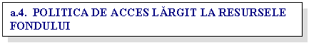 Text Box: a.4. POLITICA DE ACCES LARGIT LA RESURSELE FONDULUI