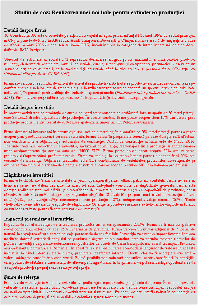 Text Box: Studiu de caz: Realizarea unei noi hale pentru extinderea productiei


Detalii despre firma
SC Constructia SA este o societate pe actiuni cu capital integral privat infiintata in anul 1998, cu sediul principal in Cluj si puncte de lucru in Alba Iulia, Arad, Timisoara, Bucuresti si Campina. Firma are 55 de angajati si o cifra de afaceri pe anul 2005 de cca. 4,4 milioane EUR, incadrandu-se in categoria de intreprindere mijlocie conform definitiei IMM in vigoare.

Obiectul de activitate al societatii il reprezinta desfacerea en-gros si cu amanuntul a urmatoarelor produse: rulmenti, elemente de asamblare, lanturi industriale, curele, simeringuri si componente pneumatice, deservind un segment larg de consumatori, de la mari unitati industriale pana la mici ateliere si persoane fizice (Comertul cu ridicata al altor produse - CAEN 5190).

Firma are ca obiect secundar de activitate activitatea productiva. Activitatea productiva a firmei se concentreaza pe confectionarea curelelor late de transmisie si a benzilor transportoare ce acopera un spectru larg de aplicabilitate industriala, in general pentru utilaje din industria usoara si medie (Fabricarea altor produse din cauciuc - CAEN 2513). Firma detine propriul brand pentru curele trapezoidale (industriale, auto si agricole).

Detalii despre investitie
In prezent activitatea de productie de curele de benzi transportoare se desfasoara intr-un spatiu de 30 metri patrati, care limiteaza drastic capacitatea de productie. In aceste conditii, firma poate acoperi doar 10% din cerere prin productie proprie. Pentru restul de 90% firma apeleaza la importuri din Polonia si Ungaria.

Firma doreste sa investeasca in constructia unei noi hale metalice, in suprafata de 268 metri patrati, pentru a putea acoperi prin productie interna cererea existenta. Firma detine in proprietate terenul pe care doreste sa il afecteze noii constructii si a obtinut deja autorizatia de contructie. Costul de constructie al halei este de 64300 EUR. Costurile toale ale proiectului de investitie, incluzand consultanta, reamenajare linie productie si achizitionarea unor echipamente/utilaje conexe este de 134000 EUR. Firma poate aduce aport propriu 20% din valoarea proiectului (reprezentand profit reinvestit). Firma va apela si la un credit bancar pentru a acoperi inca 20% din costurile de investitii. Obtinerea creditului este insa conditionata de viabilitatea proiectiilor investitionale si obtinerea fondurilor din schema de finantare structurala, care ar acoperi restul de 60% din valoarea proiectului.

Eligibilitatea investitiei
Firma este IMM, are 8 ani de activitate si profit operational pentru ultimii patru ani contabili. Firma nu este in lichidare si nu are datorii restante. In acest fel sunt indeplinite conditiile de eligibilitate generala. Firma este doreste realizarea unei noi cladiri (unitate/fabrica de productie), pentru cresterea capacitatii de productie, acest obiectiv incadrandu-se in categoria operatiunilor eligibile. Cheltulielile propuse sunt astfel: constructie cladire noua (47%), consultanta (5%), reamenajare linie productie (12%), echipamente/utilaje conexe (36%). Toate cheltuielile se incadreaza in pragurile de eligibilitate (Atentie la ponderea maxima a cheltuielilor eligibile in totalul costurilor prevazute pentru fiecare categorie de investitii).

Impactul preconizat al investitiei
Impactul direct al investitiei va fi cresterea profitului firmei cu aproximativ 20,3%. Firma va fi mai competitiva decat concurentii externi cu cca. 25% in termeni de pret final. Firma va crea un numar aditional de 7 locuri de munca, la angajarea carora se vor incuraja persoanele de sex feminin. Investitia va avea un impact favorabil asupra mediului datorita extinderii spatiului de gestiune a deseurilor din cauciuc, care va permite evitarea riscurilor de poluare. Investitia va permite substituirea importurilor de curele de benzi transportoare, avand un impact favorabil asupra balantei comerciale a Romaniei. In acest fel exista posibilitatea consolidarii lanturilor de valoare in aceasta industrie, la nivel intern (materie prima, prelucrare, desfacere interna). Efectul clar va fi o crestere evidenta a valorii adaugate brute in industria vizata. Exista posibilitatea reducerii costurilor pentru beneficiari in conditiile unei politici de stabilire a unor relatii de afaceri pe lunga durata. In timp, firma va putea investiga oportunitatea de a exporta productia pe piata unica sau pe terte piete.

Sanse de selectie
Proiectul de investitie ia in calcul criteriile de preferinta (impact mediu si egalitate de sanse). In ceea ce priveste criteriile de selectie, proiectul nu exceleaza prin caracter inovativ, dar demostreaza un impact favorabil asupra cresterii competitivitatii in sectorul de activitate vizat si nu numai. Evident, proiectul va fi evaluat in comparatie cu celelalte proiecte depuse, fiind imposibil de calculat riguros sansele de succes.

