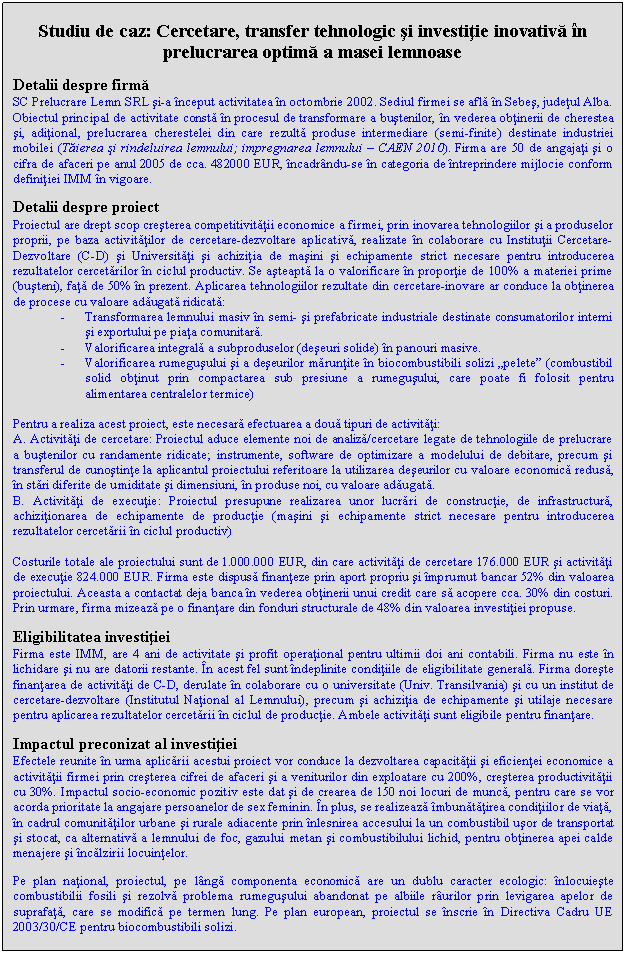 Text Box: Studiu de caz: Cercetare, transfer tehnologic si investitie inovativa in prelucrarea optima a masei lemnoase

Detalii despre firma
SC Prelucrare Lemn SRL si-a inceput activitatea in octombrie 2002. Sediul firmei se afla in Sebes, judetul Alba. Obiectul principal de activitate consta in procesul de transformare a bustenilor, in vederea obtinerii de cherestea si, aditional, prelucrarea cherestelei din care rezulta produse intermediare (semi-finite) destinate industriei mobilei (Taierea si rindeluirea lemnului; impregnarea lemnului - CAEN 2010). Firma are 50 de angajati si o cifra de afaceri pe anul 2005 de cca. 482000 EUR, incadrandu-se in categoria de intreprindere mijlocie conform definitiei IMM in vigoare.

Detalii despre proiect
Proiectul are drept scop cresterea competitivitatii economice a firmei, prin inovarea tehnologiilor si a produselor proprii, pe baza activitatilor de cercetare-dezvoltare aplicativa, realizate in colaborare cu Institutii Cercetare-Dezvoltare (C-D) si Universitati si achizitia de masini si echipamente strict necesare pentru introducerea rezultatelor cercetarilor in ciclul productiv. Se asteapta la o valorificare in proportie de 100% a materiei prime (busteni), fata de 50% in prezent. Aplicarea tehnologiilor rezultate din cercetare-inovare ar conduce la obtinerea de procese cu valoare adaugata ridicata:
- Transformarea lemnului masiv in semi- si prefabricate industriale destinate consumatorilor interni si exportului pe piata comunitara.
- Valorificarea integrala a subproduselor (deseuri solide) in panouri masive.
- Valorificarea rumegusului si a deseurilor maruntite in biocombustibili solizi 