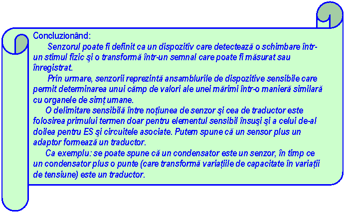 Horizontal Scroll: Concluzionand: 
 Senzorul poate fi definit ca un dispozitiv care detecteaza o schimbare intr-un stimul fizic si o transforma intr-un semnal care poate fi masurat sau inregistrat.
 Prin urmare, senzorii reprezinta ansamblurile de dispozitive sensibile care permit determinarea unui camp de valori ale unei marimi intr-o maniera similara cu organele de simt umane.
 O delimitare sensibila intre notiunea de senzor si cea de traductor este folosirea primului termen doar pentru elementul sensibil insusi si a celui de-al doilea pentru ES si circuitele asociate. Putem spune ca un sensor plus un adaptor formeaza un traductor.
 Ca exemplu: se poate spune ca un condensator este un senzor, in timp ce un condensator plus o punte (care transforma variatiile de capacitate in variatii de tensiune) este un traductor.


