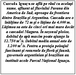 Text Box: Cascada Iguau se afla pe raul cu acelasi nume, afluent al fluviului Parana din America de Sud, aproape de frontiera dintre Brazilia si Argentina. Cascada are o inaltime de 72 m si o latime de 4.000 m. Latimea sa este de cinci ori mai mare decat a cascadei Niagara. In sezonul ploios, debitul de apa maxim poate ajunge la 12.750 m3/s. Debitul mediu anual este de 1.200 m3/s. Pentru a proteja peisajul fascinant si resursele de flora si fauna, guvernele argentinian si brazilian au instituit acolo Parcul National Iguau.