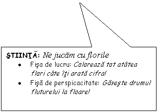 Rectangular Callout: STIINTA: Ne jucam cu florile
. Fisa de lucru: Coloreaza tot atatea flori cate iti arata cifra!
. Fisa de perspicacitate: Gaseste drumul fluturelui la floare!
