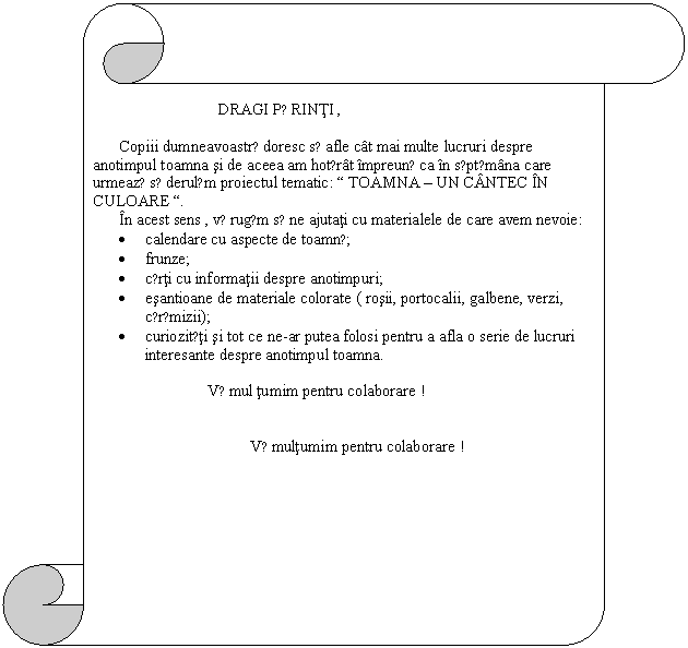 Vertical Scroll: DRAGI PǍRINTI ,

Copiii dumneavoastrǎ doresc sǎ afle cat mai multe lucruri despre anotimpul toamna si de aceea am hotǎrat impreunǎ ca in sǎptǎmana care urmeazǎ sǎ derulǎm proiectul tematic: 