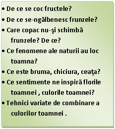 Text Box: .	De ce se coc fructele?
.	De ce se-ngalbenesc frunzele?
.	Care copac nu-si schimba frunzele? De ce?
.	Ce fenomene ale naturii au loc toamna?
.	Ce este bruma, chiciura, ceata?
.	Ce sentimente ne inspira florile toamnei , culorile toamnei?
.	Tehnici variate de combinare a culorilor toamnei .
