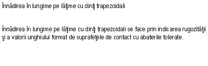 Text Box: Innadirea in lungime pe latime cu dinti trapezoidali


Innadirea in lungime pe latime cu dinti trapezoidali se face prin indicarea rugozitatii si a valorii unghiului format de suprafetele de contact cu abaterile tolerate.
