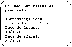 Flowchart: Alternate Process: Cel mai bun client al produsului

Introduceti codul produsului:   P1122
Data de inceput:		 10/10/00
Data de sfarsit:		  31/12/00
-------- ----- ------ ----- ----- -----
COD CLIENT		   1111
NUME CLIENT       s.c. LEBADA srl
VOLUM:		    1000
