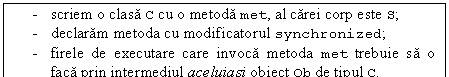 Text Box: - scriem o clasa C cu o metoda met, al carei corp este S;
- declaram metoda cu modificatorul synchronized;
- firele de executare care invoca metoda met trebuie sa o faca prin intermediul aceluiasi obiect Ob de tipul C.
