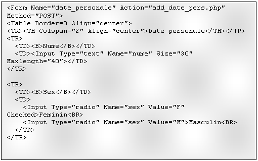 Text Box: <Form Name='date_personale' Action='add_date_pers.php' Method='POST'>
<Table Border=0 Align='center'>
<TR><TH Colspan='2' Align='center'>Date personale</TH></TR> 
<TR>
 <TD><B>Nume</B></TD>
 <TD><Input Type='text' Name='nume' Size='30' Maxlength='40'></TD>
</TR>

<TR>
 <TD><B>Sex</B></TD>
 <TD>
 <Input Type='radio' Name='sex' Value='F' Checked>Feminin<BR>
 <Input Type='radio' Name='sex' Value='M'>Masculin<BR>
 </TD>
</TR>


