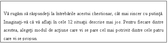 Text Box: Va rugam sa raspundeti la intrebarile acestui chestionar, cat mai sincer cu putinta. Imaginati-va ca va aflati in cele 12 situatii descrise mai jos. Pentru fiecare dintre acestea, alegeti modul de actiune care vi se pare cel mai potrivit dintre cele patru care vi se propun.
