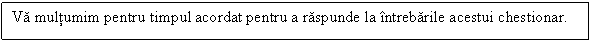 Text Box: Va multumim pentru timpul acordat pentru a raspunde la intrebarile acestui chestionar.