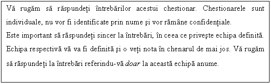 Text Box: Va rugam sa raspundeti intrebarilor acestui chestionar. Chestionarele sunt individuale, nu vor fi identificate prin nume si vor ramane confidentiale.
Este important sa raspundeti sincer la intrebari, in ceea ce priveste echipa definita. Echipa respectiva va va fi definita si o veti nota in chenarul de mai jos. Va rugam sa raspundeti la intrebari referindu-va doar la aceasta echipa anume.
