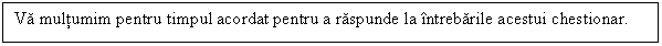 Text Box: Va multumim pentru timpul acordat pentru a raspunde la intrebarile acestui chestionar.

