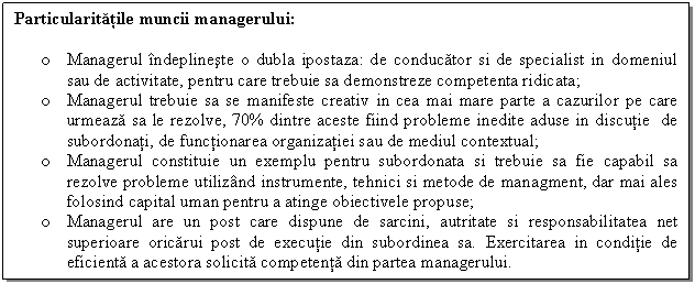 Text Box: Particularitatile muncii managerului: 

o Managerul indeplineste o dubla ipostaza: de conducator si de specialist in domeniul sau de activitate, pentru care trebuie sa demonstreze competenta ridicata;
o Managerul trebuie sa se manifeste creativ in cea mai mare parte a cazurilor pe care urmeaza sa le rezolve, 70% dintre aceste fiind probleme inedite aduse in discutie de subordonati, de functionarea organizatiei sau de mediul contextual;
o Managerul constituie un exemplu pentru subordonata si trebuie sa fie capabil sa rezolve probleme utilizand instrumente, tehnici si metode de managment, dar mai ales folosind capital uman pentru a atinge obiectivele propuse;
o Managerul are un post care dispune de sarcini, autritate si responsabilitatea net superioare oricarui post de executie din subordinea sa. Exercitarea in conditie de eficienta a acestora solicita competenta din partea managerului. 
