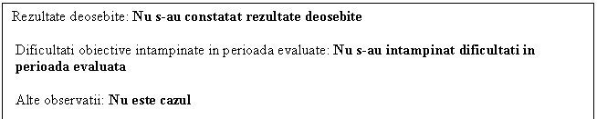 Text Box: Rezultate deosebite: Nu s-au constatat rezultate deosebite
 
 Dificultati obiective intampinate in perioada evaluate: Nu s-au intampinat dificultati in 
 perioada evaluata
 
 Alte observatii: Nu este cazul
