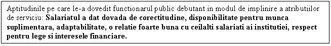 Text Box: Aptitudinile pe care le-a dovedit functionarul public debutant in modul de implinire a atributiilor de serviciu: Salariatul a dat dovada de corectitudine, disponibilitate pentru munca suplimentara, adaptabilitate, o relatie foarte buna cu ceilalti salariati ai institutiei, respect pentru lege si interesele financiare.