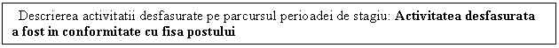 Text Box: Descrierea activitatii desfasurate pe parcursul perioadei de stagiu: Activitatea desfasurata a fost in conformitate cu fisa postului