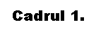 Text Box: Cadrul 1.