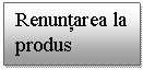 Text Box: Renuntarea la produs