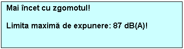 Text Box: Mai incet cu zgomotul!

Limita maxima de expunere: 87 dB(A)!

