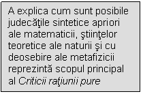 Text Box: A explica cum sunt posibile judecatile sintetice apriori ale matematicii, stiintelor teoretice ale naturii si cu deosebire ale metafizicii reprezinta scopul principal al Criticii ratiunii pure