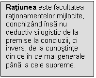 Text Box: Ratiunea este facultatea rationamentelor mijlocite, conchizand insa nu deductiv silogistic de la premise la concluzii, ci invers, de la cunostinte din ce in ce mai generale pana la cele supreme.