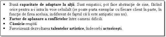 Text Box:  Buna capacitate de adaptare la altii. Sunt empatici; pot face abstractie de sine, facind orice pentru a-i intra in voie celuilalt (se poate purta exemplar cu fiecare client in parte, in functie de firea aceluia, indiferent de faptul ca ii este antipatic sau nu).
 Factor de aplanare a conflictelor intre oameni dificili.
 Casnicie reusita.
 Favorizeaza dezvoltarea talentelor artistice, indeosebi actoricesti. 

