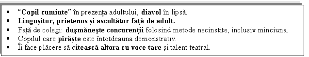 Text Box:  Copil cuminte in prezenta adultului, diavol in lipsa.
 Lingusitor, prietenos si ascultator fata de adult.
 Fata de colegi: dusmaneste concurentii folosind metode necinstite, inclusiv minciuna.
 Copilul care piraste este intotdeauna demonstrativ.
 Ii face placere sa citeasca altora cu voce tare si talent teatral.

