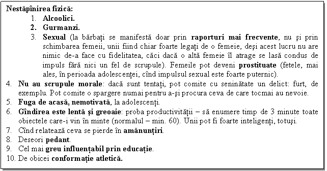 Text Box: Nestapinirea fizica:
4. Alcoolici.
5. Gurmanzi.
6. Sexual (la barbati se manifesta doar prin raporturi mai frecvente, nu si prin schimbarea femeii, unii fiind chiar foarte legati de o femeie, desi acest lucru nu are nimic de-a face cu fidelitatea, caci daca o alta femeie il atrage se lasa condus de impuls fara nici un fel de scrupule). Femeile pot deveni prostituate (fetele, mai ales, in perioada adolescentei, cind impulsul sexual este foarte puternic).
7. Nu au scrupule morale: daca sunt tentati, pot comite cu seninatate un delict: furt, de exemplu. Pot comite o spargere numai pentru a-si procura ceva de care tocmai au nevoie.
8. Fuga de acasa, nemotivata, la adolescenti.
9. Gindirea este lenta si greoaie: proba productivitatii  sa enumere timp de 3 minute toate obiectele care-i vin in minte (normalul  min. 60). Unii pot fi foarte inteligenti, totusi.
10. Cind relateaza ceva se pierde in amanuntiri.
11. Deseori pedant.
12. Cel mai greu influentabil prin educatie.
13. De obicei conformatie atletica.

