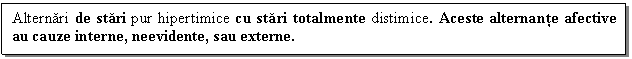 Text Box: Alternari de stari pur hipertimice cu stari totalmente distimice. Aceste alternante afective au cauze interne, neevidente, sau externe. 



