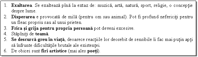 Text Box: 1. Exaltarea. Se exalteaza pina la extaz de: muzica, arta, natura, sport, religie, o conceptie despre lume.
2. Disperarea e provocata de mila (pentru om sau animal). Pot fi profund nefericiti pentru un fleac propriu sau al unui prieten. 
3. Frica si grija pentru propria persoana pot deveni excesive.
4. Stapiniti de teama.
5. Se descurca greu in viata, deoarece reactiile lor deosebit de sensibile ii fac mai putin apti sa infrunte dificultatile brutale ale existentei.
6. De obicei sunt firi artistice (mai ales poeti).

