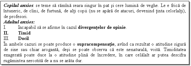 Text Box: Copilul anxios: se teme sa ramina seara singur in pat si cere lumina de veghe. Le e frica de intuneric, de ciini, de furtuna, de alti copii (nu se apara de atacuri, devenind tinta celorlalti), de profesori.
Adultul anxios:
I. Incapabil sa se afirme in cazul divergentelor de opinie. 
II. Timid
III. Docil.
In ambele cazuri se poate produce o supracompensatie, avind ca rezultat o atitudine sigura de sine sau chiar aroganta, desi se poate observa ca este nenaturala, voita. Timiditatea exagerata poate duce la o atitudine plina de incredere, in care celalalt ar putea descifra rugamintea nerostita de a nu se arata dur.

