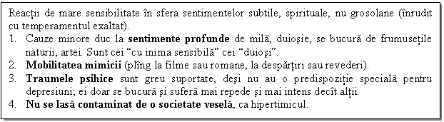 Text Box: Reactii de mare sensibilitate in sfera sentimentelor subtile, spirituale, nu grosolane (inrudit cu temperamentul exaltat). 
1. Cauze minore duc la sentimente profunde de mila, duiosie, se bucura de frumusetile naturii, artei. Sunt cei cu inima sensibila cei duiosi.
2. Mobilitatea mimicii (pling la filme sau romane, la despartiri sau revederi).
3. Traumele psihice sunt greu suportate, desi nu au o predispozitie speciala pentru depresiuni; ei doar se bucura si sufera mai repede si mai intens decit altii.
4. Nu se lasa contaminat de o societate vesela, ca hipertimicul.

