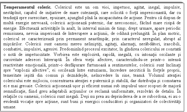 Text Box: Temperamentul coleric. Colericul este un om vioi, impetuos, agitat, inegal, impulsiv, nestapinit, capabil de initiative de mare cutezanta, care solicita o forta impresionanta, dar cu tendinta spre surescitare, epuizare, ajungind pina la incapacitatea de actiune. Pentru ca dispun de multa energie nervoasa, colericii actioneaza puternic, dar neeconomic, facind mare risipa de energie. Efectueaza activitatile in asalt, in interval minim de timp; drept urmare, apare periodic remisiunea, nevoia imperioasa de intrerupere a actiunii, de odihna prelungita. In plan motric, colericul se caracterizeaza prin permanent neastimpar, prin caracterul neregulat, abrupt al miscarilor. Colericii sunt oameni mereu nelinistiti, agitati, alarmati, nerabdatori, irascibili, combativi, impulsivi, agresivi. Predominind procesul excitator, in gindirea colericului se constata o nota de impetuozitate. Vorbirea este exploziva, rapida, inegala, cu intonatii oscilante si cursivitate adeseori intrerupta. In sfera vietii afective, caracterizindu-se printr-o intensa reactivitate emotionala, printr-o desfasurare furtunoasa a sentimentelor, colericii sunt inclinati spre explozii afective; ei oscileaza intre entuziasm, incredere necritica in fortele proprii, temeritate iesita din comun si deznadejde, neincredere in sine, teama. Volumul atentiei colericului este mijlociu, concentrarea atentiei e puternica si stabila, dar distributia si comutarea ei e mai greoaie. Colericii actioneaza usor si eficient numai sub impulsul unor scopuri de majora semnificatie, fiind greu adaptabili actiunilor ce reclama uniformitate, rezolvari de detaliu. In relatiile cu oamenii, colericii sunt inegali. Desi nu prea au deprinderea de a se subordona, ei au o evidenta vocatie spre actiune, sunt buni si energici conducatori si organizatori de colectivitati umane.

