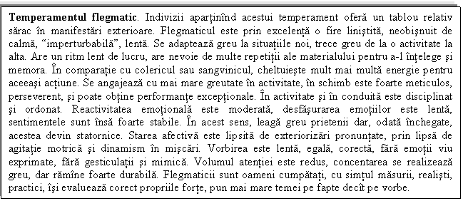 Text Box: Temperamentul flegmatic. Indivizii apartinind acestui temperament ofera un tablou relativ sarac in manifestari exterioare. Flegmaticul este prin excelenta o fire linistita, neobisnuit de calma, imperturbabila, lenta. Se adapteaza greu la situatiile noi, trece greu de la o activitate la alta. Are un ritm lent de lucru, are nevoie de multe repetitii ale materialului pentru a-l intelege si memora. In comparatie cu colericul sau sangvinicul, cheltuieste mult mai multa energie pentru aceeasi actiune. Se angajeaza cu mai mare greutate in activitate, in schimb este foarte meticulos, perseverent, si poate obtine performante exceptionale. In activitate si in conduita este disciplinat si ordonat. Reactivitatea emotionala este moderata, desfasurarea emotiilor este lenta, sentimentele sunt insa foarte stabile. In acest sens, leaga greu prietenii dar, odata inchegate, acestea devin statornice. Starea afectiva este lipsita de exteriorizari pronuntate, prin lipsa de agitatie motrica si dinamism in miscari. Vorbirea este lenta, egala, corecta, fara emotii viu exprimate, fara gesticulatii si mimica. Volumul atentiei este redus, concentarea se realizeaza greu, dar ramine foarte durabila. Flegmaticii sunt oameni cumpatati, cu simtul masurii, realisti, practici, isi evalueaza corect propriile forte, pun mai mare temei pe fapte decit pe vorbe.

