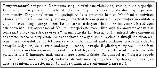 Text Box: Temperamentul sangvinic. Dominanta sangvinicului este vioiciunea, veselia, buna dispozitie. Este un om usor si economic adaptabil la orice imprejurare, calm, rabdator, stapin pe sine, comunicativ. Sangvinicul trece cu usurinta de la o activitate la alta. Manifesta o activitate ritmica, echilibrata in miscari si vorbire, o reactivitate emotionala cu o pronuntata mobilitate a vietii afective. Leaga usor prietenii, dar tot usor se si desparte de oameni, ceea ce nu intotdeauna este convenabil sub aspect moral. Volumul atentiei este mare, distributia si comutarea acesteia se realizeaza usor, concentrarea ei este insa mai dificila. In sfera activitatii intelectuale sangvinicul se caracterizeaza prin rapiditate, prin capacitatea de a gasi solutii optime la situatii schimbatoare, prin interes deosebit pentru tot ceea ce e nou. Sangvinicul simte continuu nevoia de a depasi situatiile obisnuite, de a varia ambianta  aceeasi situatie il plictiseste repede  manifesta tendinta de a modifica continuu modul de activitate, ceea ce il face deosebit de activ; aceasta particularitate il impinge, insa, uneori, spre superficialitate. Sangvinicul isi insuseste repede limbajul, are un vocabular bogat, vorbirea este puternica, rapida, clara, curgatoare, echilibrata, cu accente si intonatii corecte, insotita fiind de o mimica si pantomimica expresiva.


