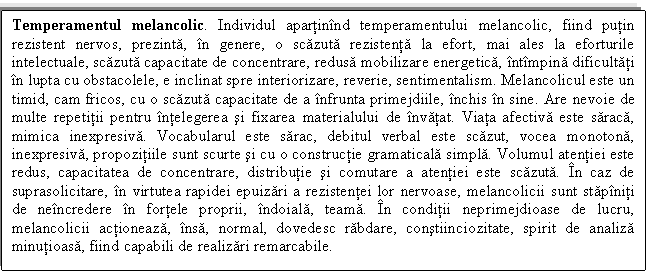 Text Box: Temperamentul melancolic. Individul apartinind temperamentului melancolic, fiind putin rezistent nervos, prezinta, in genere, o scazuta rezistenta la efort, mai ales la eforturile intelectuale, scazuta capacitate de concentrare, redusa mobilizare energetica, intimpina dificultati in lupta cu obstacolele, e inclinat spre interiorizare, reverie, sentimentalism. Melancolicul este un timid, cam fricos, cu o scazuta capacitate de a infrunta primejdiile, inchis in sine. Are nevoie de multe repetitii pentru intelegerea si fixarea materialului de invatat. Viata afectiva este saraca, mimica inexpresiva. Vocabularul este sarac, debitul verbal este scazut, vocea monotona, inexpresiva, propozitiile sunt scurte si cu o constructie gramaticala simpla. Volumul atentiei este redus, capacitatea de concentrare, distributie si comutare a atentiei este scazuta. In caz de suprasolicitare, in virtutea rapidei epuizari a rezistentei lor nervoase, melancolicii sunt stapiniti de neincredere in fortele proprii, indoiala, teama. In conditii neprimejdioase de lucru, melancolicii actioneaza, insa, normal, dovedesc rabdare, constiinciozitate, spirit de analiza minutioasa, fiind capabili de realizari remarcabile.

