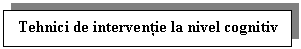 Text Box: Tehnici de interventie la nivel cognitiv